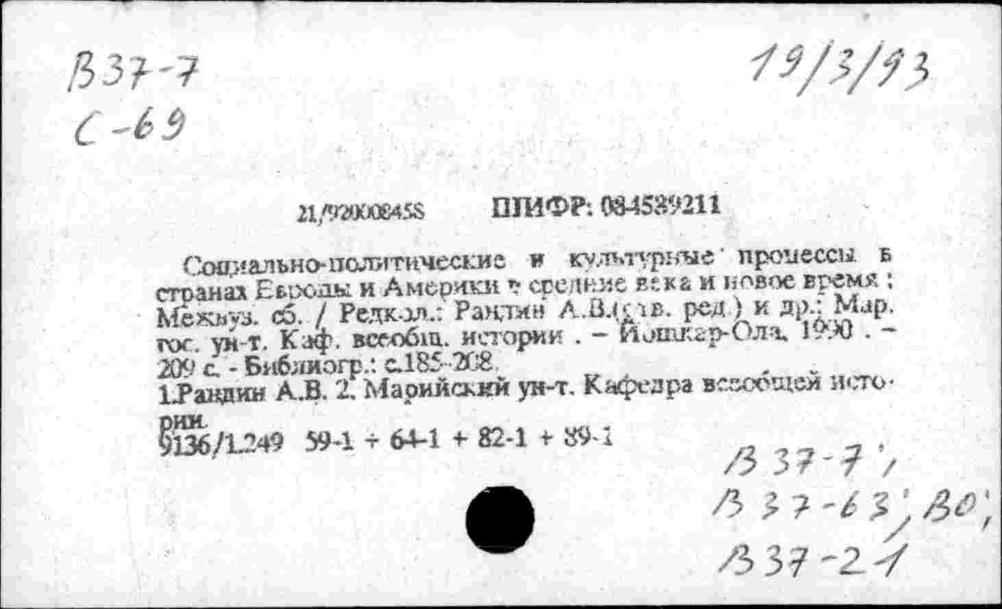 ﻿21 «ГМКК45&	ШИФР: 084589211
Сооиалъно-политнческиа и культурные’ процессы б стоанал Еброды и Америки у средние века и новое время : Межьуз. сб. / Редкол.: Раидин А.Вцрв. ред.) и др.:Мар. гос. ун-т. Каф, всеобщ. истории . - Йошкар-Ола, 1990 . -209 с. - Библиогр/. с.185 -208	,
ЬРавдин АЛ. 2. Марийский ун-т. Кафедра всссощеи и<.то
5136/1.249 59-1 + 64-1 + 82-1 + 89-1
/з 377: